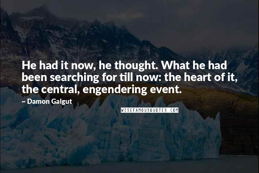 Damon Galgut Quotes: He had it now, he thought. What he had been searching for till now: the heart of it, the central, engendering event.