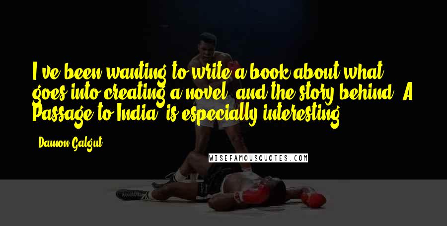 Damon Galgut Quotes: I've been wanting to write a book about what goes into creating a novel, and the story behind 'A Passage to India' is especially interesting.