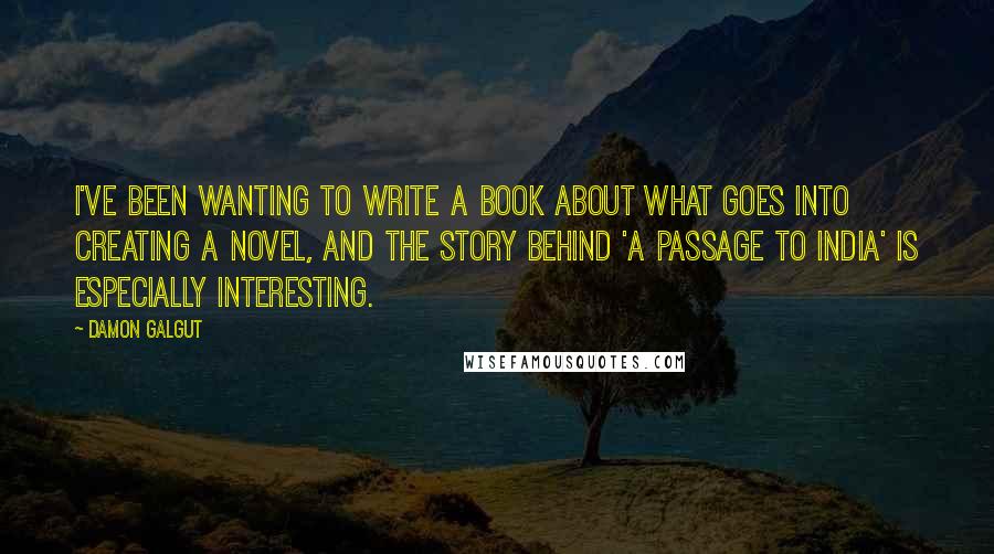 Damon Galgut Quotes: I've been wanting to write a book about what goes into creating a novel, and the story behind 'A Passage to India' is especially interesting.