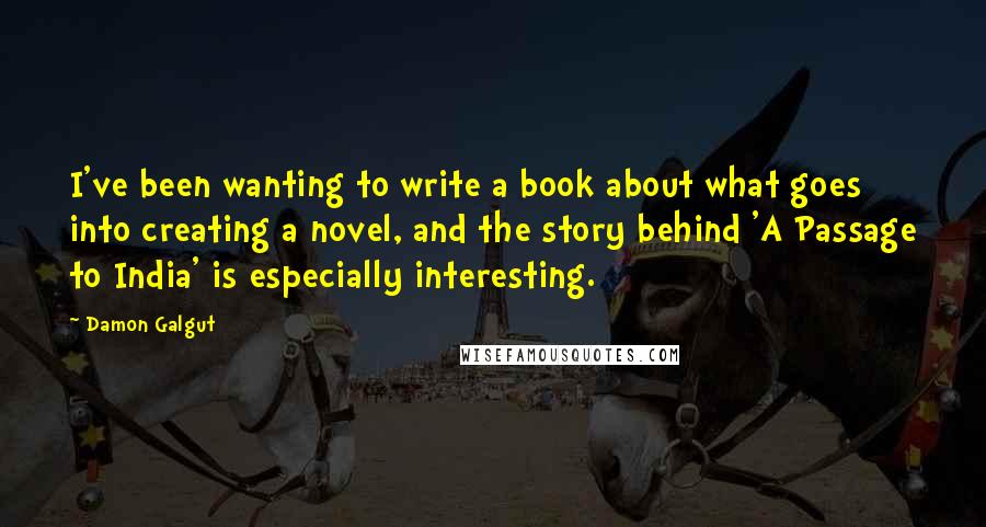 Damon Galgut Quotes: I've been wanting to write a book about what goes into creating a novel, and the story behind 'A Passage to India' is especially interesting.