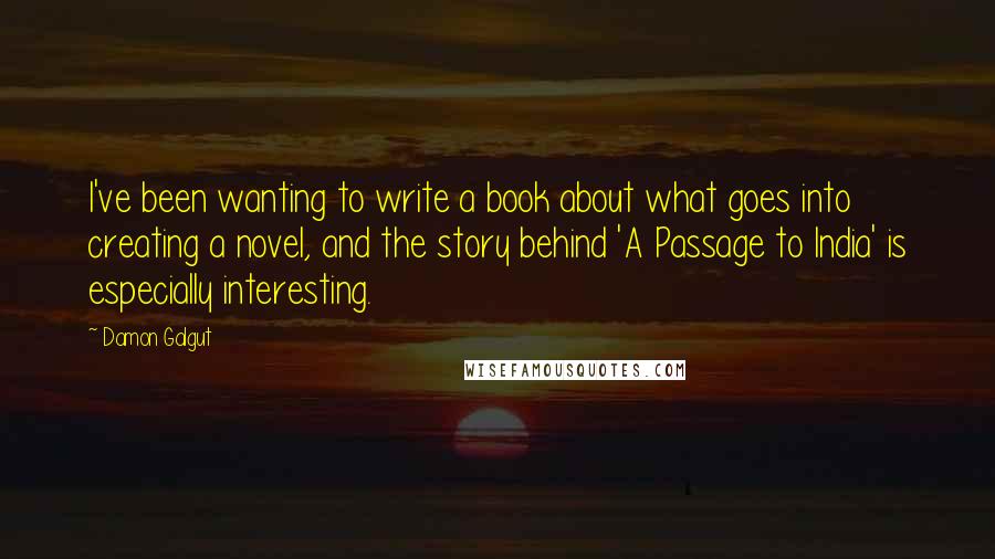 Damon Galgut Quotes: I've been wanting to write a book about what goes into creating a novel, and the story behind 'A Passage to India' is especially interesting.