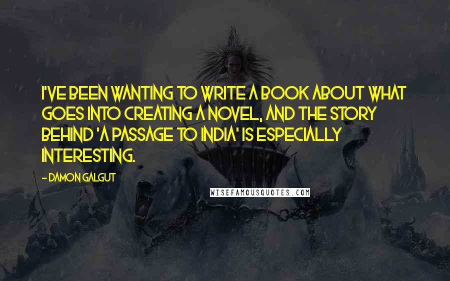 Damon Galgut Quotes: I've been wanting to write a book about what goes into creating a novel, and the story behind 'A Passage to India' is especially interesting.