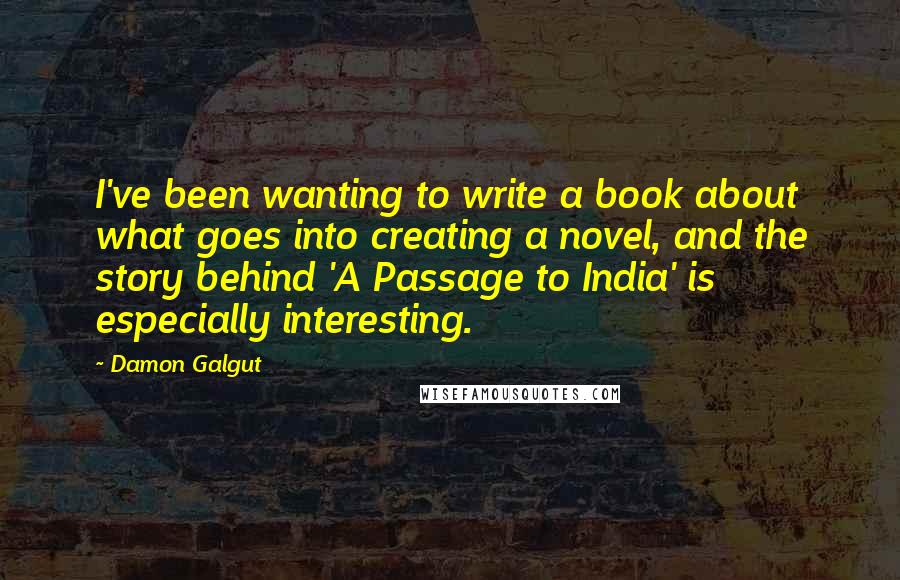 Damon Galgut Quotes: I've been wanting to write a book about what goes into creating a novel, and the story behind 'A Passage to India' is especially interesting.