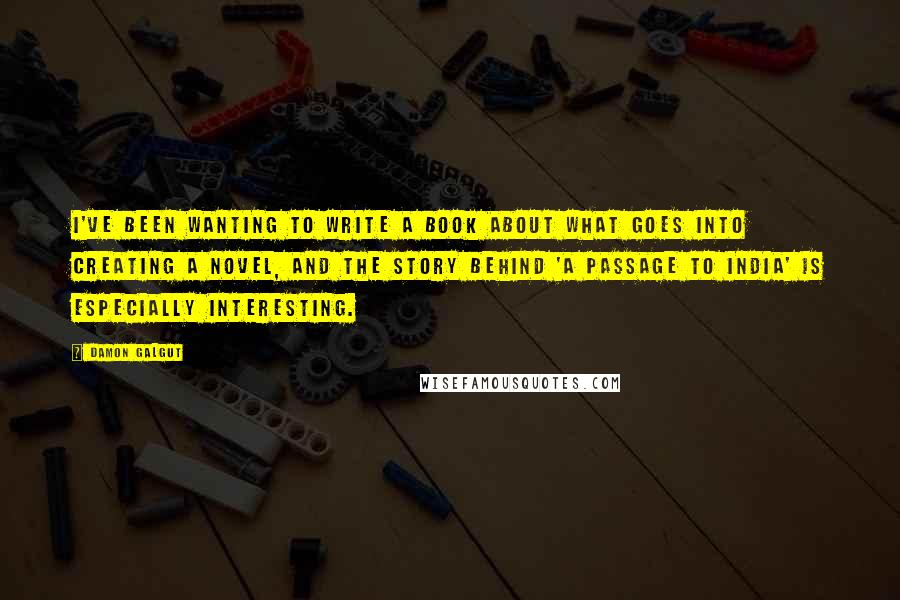 Damon Galgut Quotes: I've been wanting to write a book about what goes into creating a novel, and the story behind 'A Passage to India' is especially interesting.