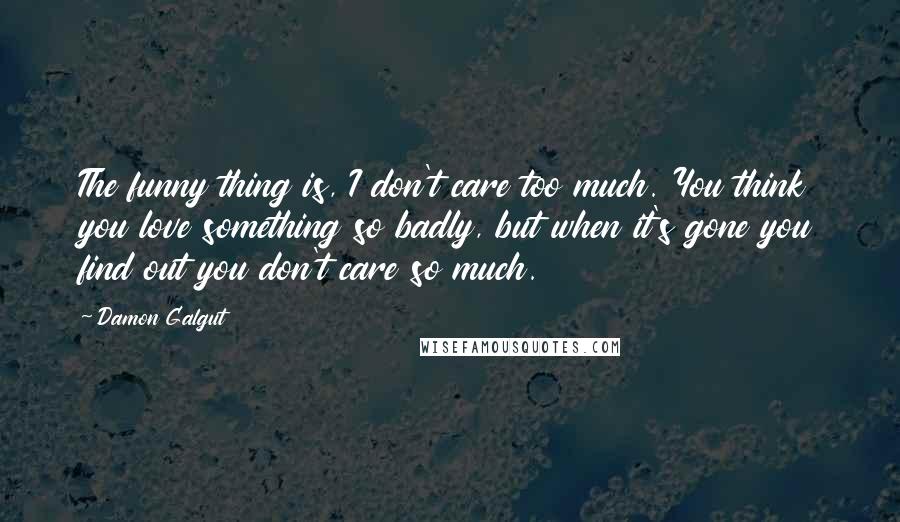 Damon Galgut Quotes: The funny thing is, I don't care too much. You think you love something so badly, but when it's gone you find out you don't care so much.