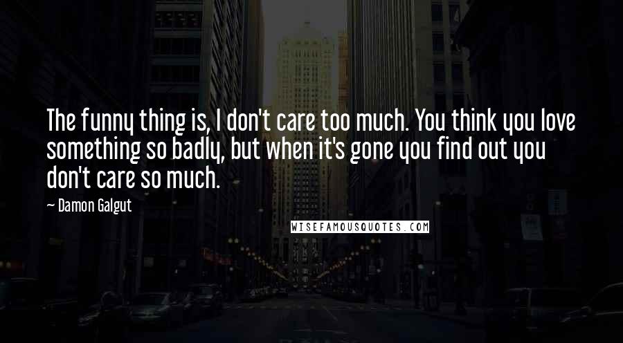 Damon Galgut Quotes: The funny thing is, I don't care too much. You think you love something so badly, but when it's gone you find out you don't care so much.