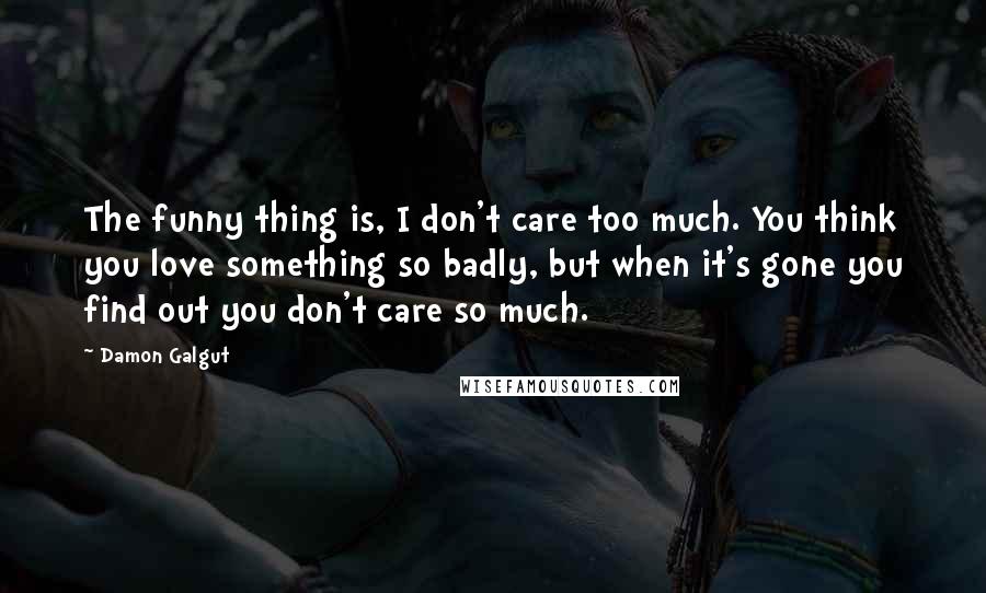 Damon Galgut Quotes: The funny thing is, I don't care too much. You think you love something so badly, but when it's gone you find out you don't care so much.