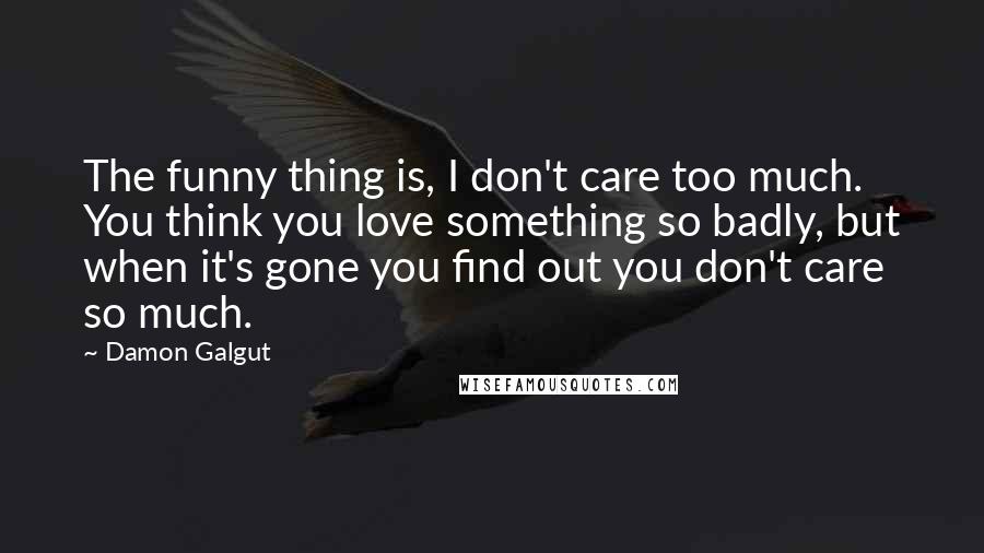 Damon Galgut Quotes: The funny thing is, I don't care too much. You think you love something so badly, but when it's gone you find out you don't care so much.