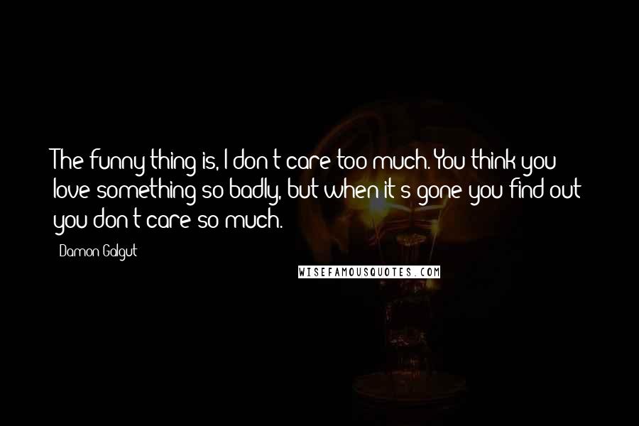 Damon Galgut Quotes: The funny thing is, I don't care too much. You think you love something so badly, but when it's gone you find out you don't care so much.