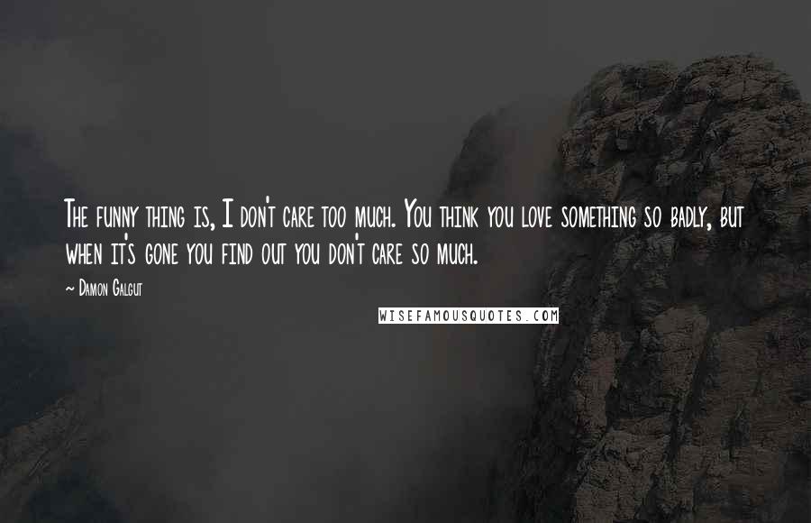 Damon Galgut Quotes: The funny thing is, I don't care too much. You think you love something so badly, but when it's gone you find out you don't care so much.