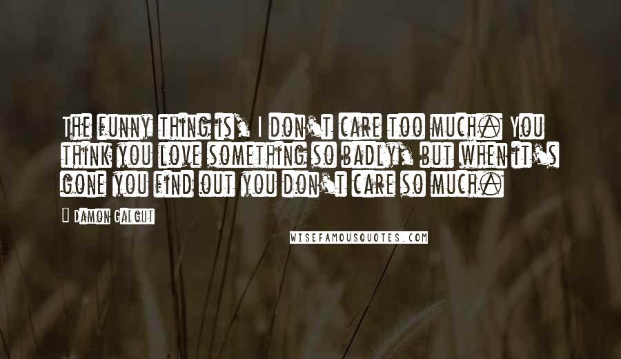 Damon Galgut Quotes: The funny thing is, I don't care too much. You think you love something so badly, but when it's gone you find out you don't care so much.