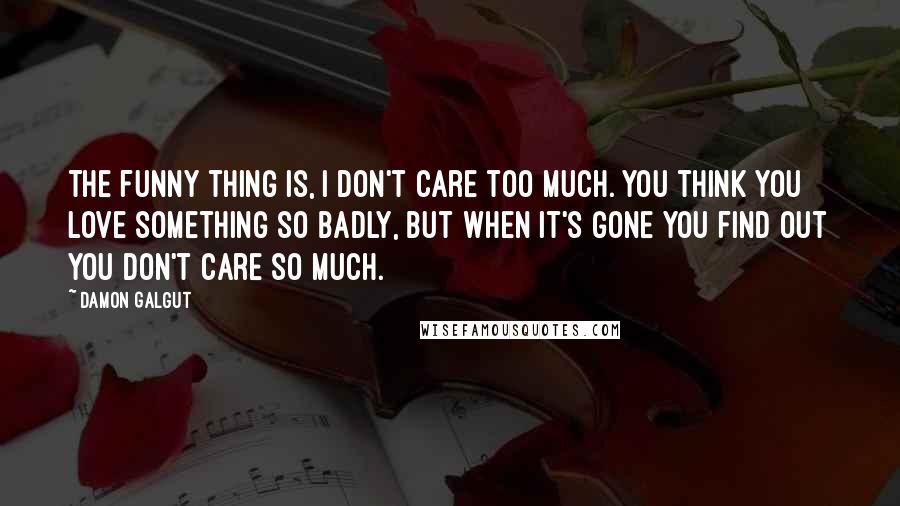 Damon Galgut Quotes: The funny thing is, I don't care too much. You think you love something so badly, but when it's gone you find out you don't care so much.