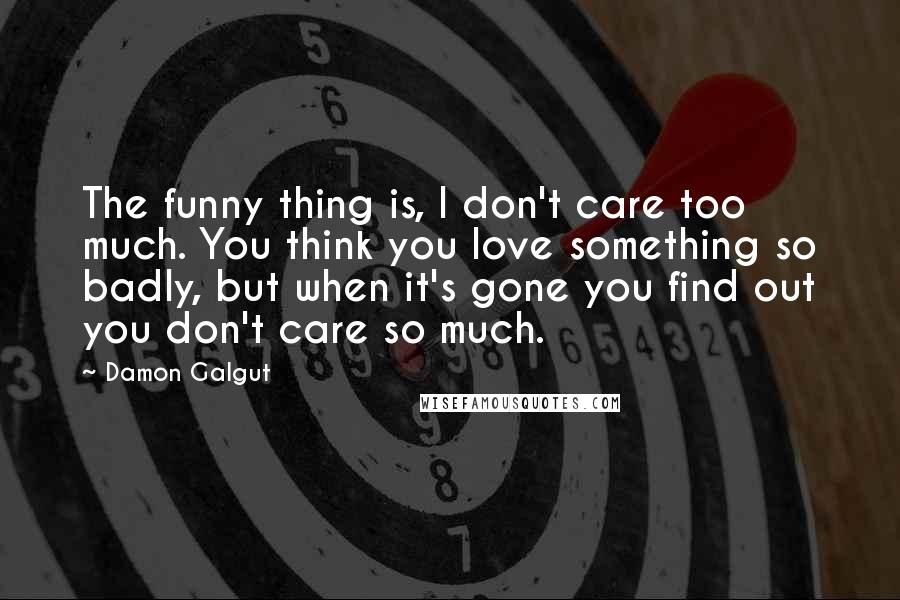 Damon Galgut Quotes: The funny thing is, I don't care too much. You think you love something so badly, but when it's gone you find out you don't care so much.