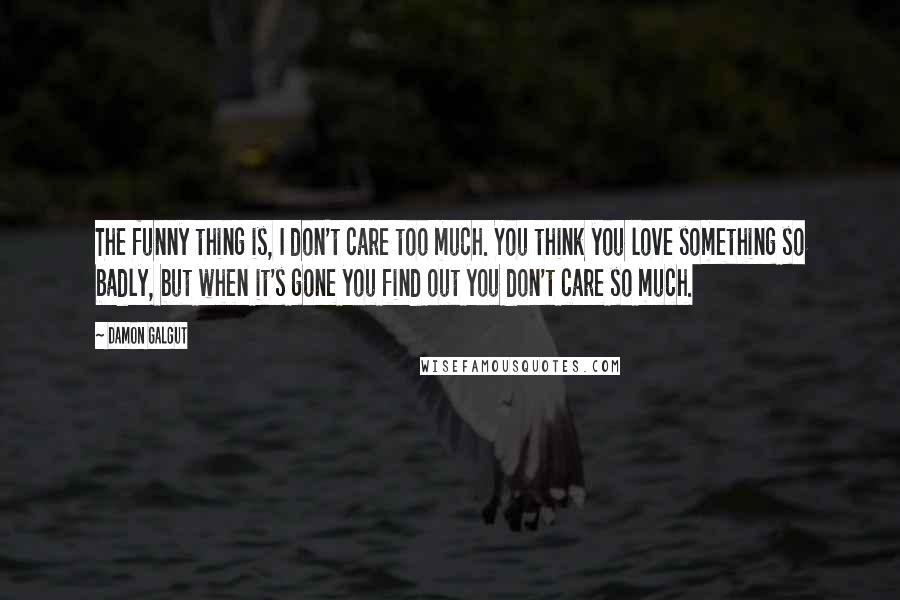 Damon Galgut Quotes: The funny thing is, I don't care too much. You think you love something so badly, but when it's gone you find out you don't care so much.