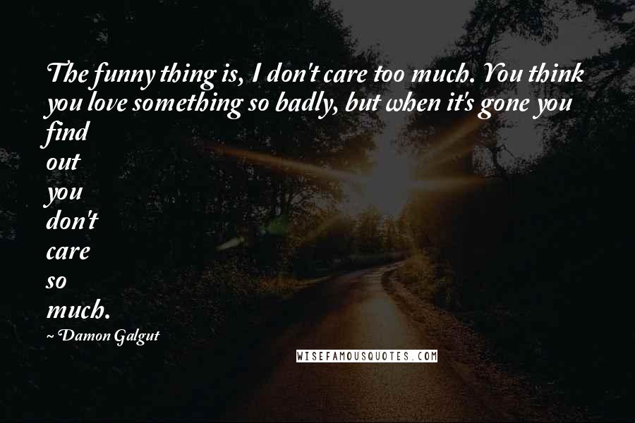 Damon Galgut Quotes: The funny thing is, I don't care too much. You think you love something so badly, but when it's gone you find out you don't care so much.