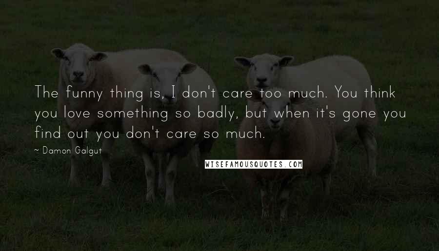 Damon Galgut Quotes: The funny thing is, I don't care too much. You think you love something so badly, but when it's gone you find out you don't care so much.