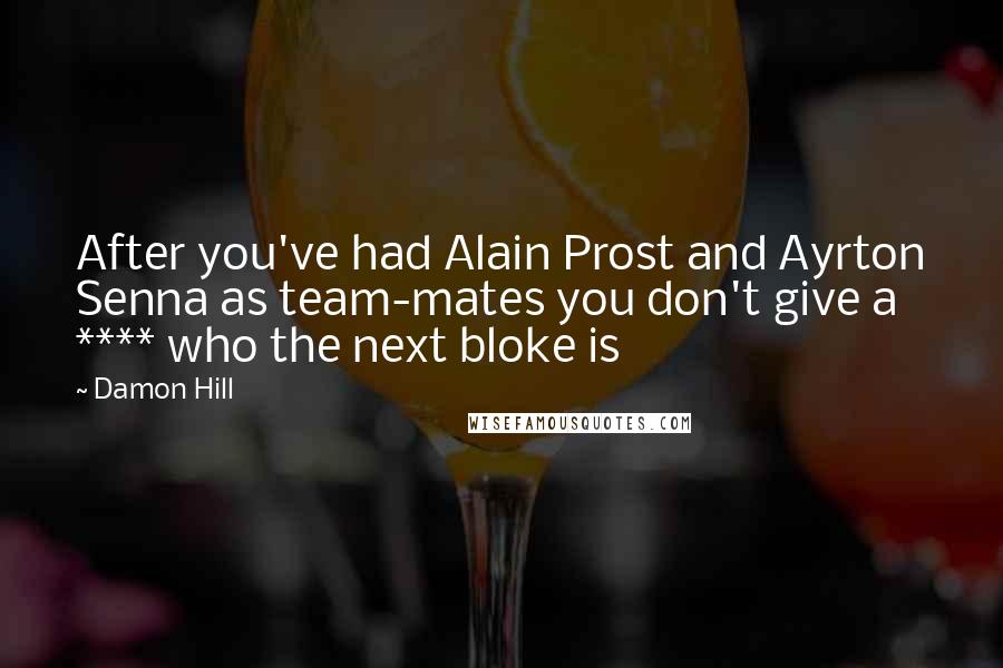 Damon Hill Quotes: After you've had Alain Prost and Ayrton Senna as team-mates you don't give a **** who the next bloke is