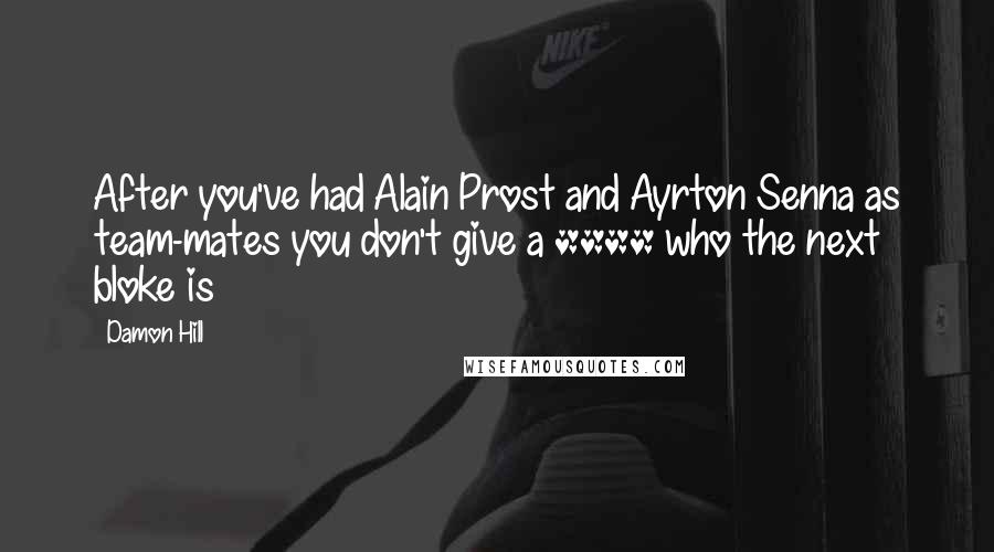 Damon Hill Quotes: After you've had Alain Prost and Ayrton Senna as team-mates you don't give a **** who the next bloke is
