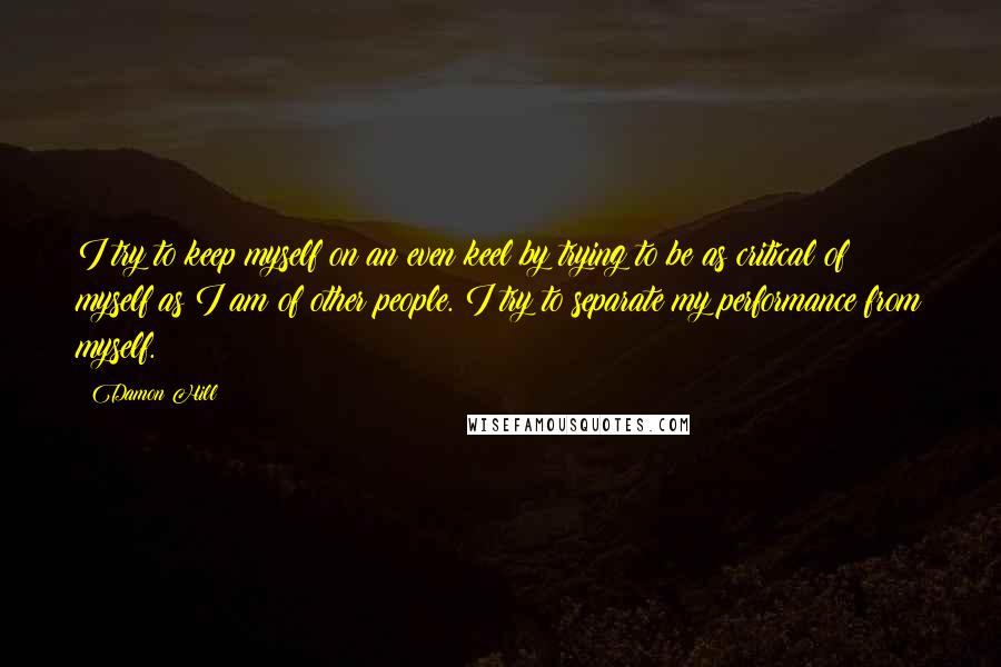 Damon Hill Quotes: I try to keep myself on an even keel by trying to be as critical of myself as I am of other people. I try to separate my performance from myself.