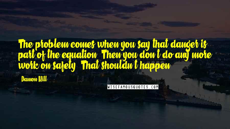 Damon Hill Quotes: The problem comes when you say that danger is part of the equation. Then you don't do any more work on safety. That shouldn't happen.