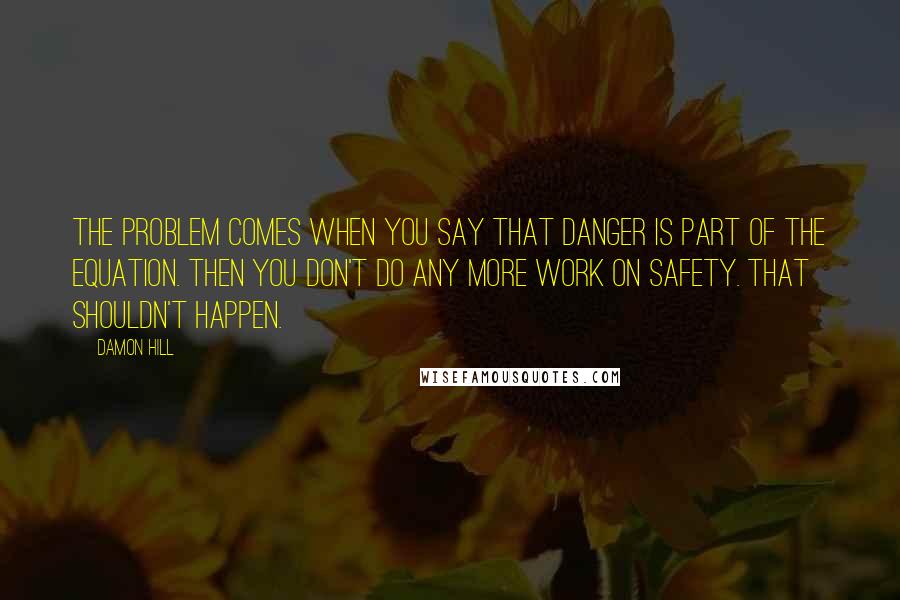 Damon Hill Quotes: The problem comes when you say that danger is part of the equation. Then you don't do any more work on safety. That shouldn't happen.