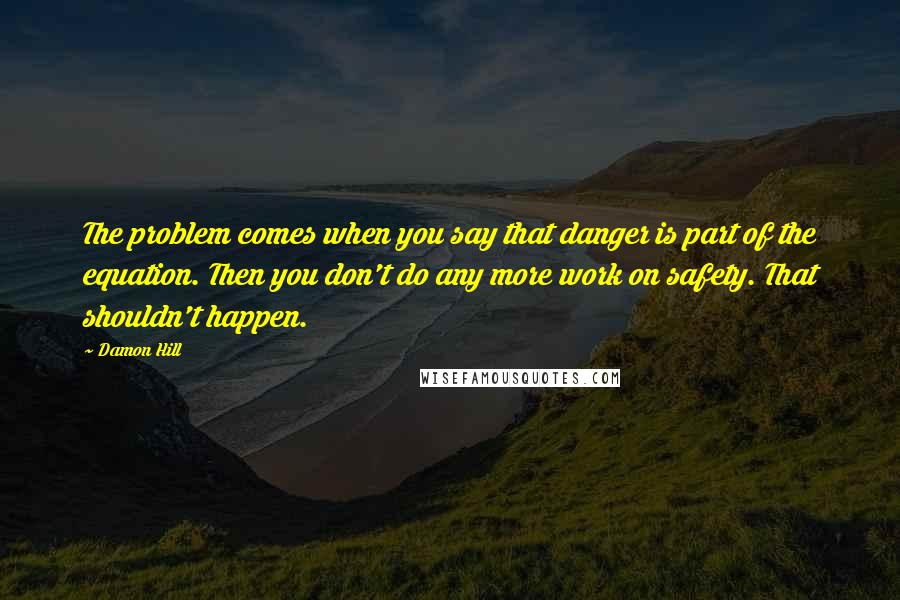 Damon Hill Quotes: The problem comes when you say that danger is part of the equation. Then you don't do any more work on safety. That shouldn't happen.