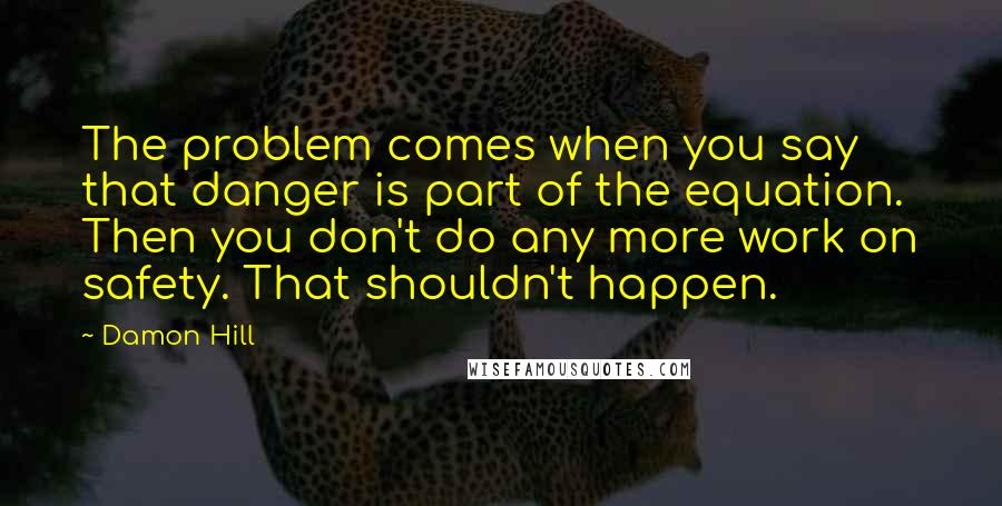 Damon Hill Quotes: The problem comes when you say that danger is part of the equation. Then you don't do any more work on safety. That shouldn't happen.