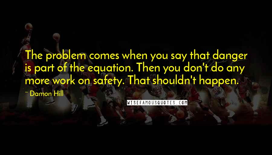 Damon Hill Quotes: The problem comes when you say that danger is part of the equation. Then you don't do any more work on safety. That shouldn't happen.