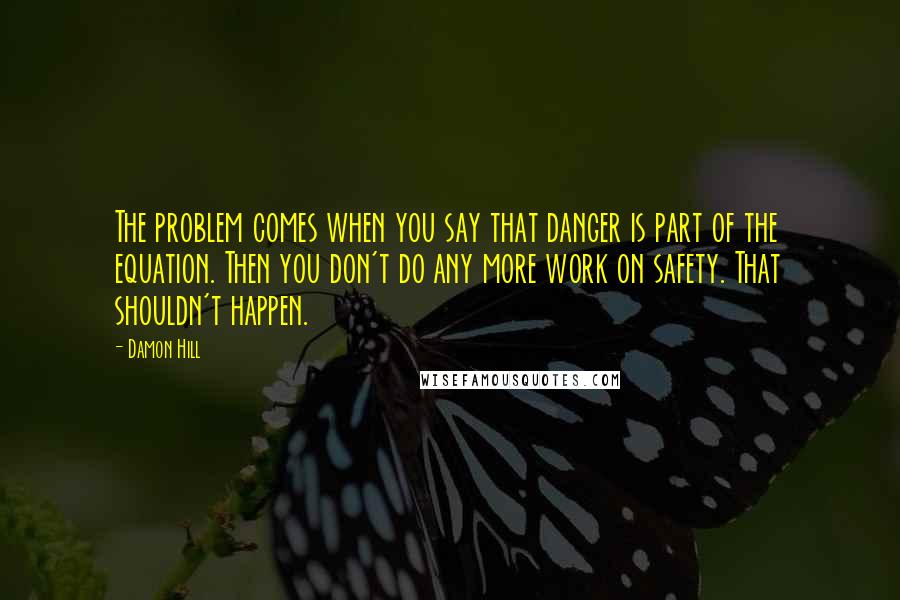 Damon Hill Quotes: The problem comes when you say that danger is part of the equation. Then you don't do any more work on safety. That shouldn't happen.