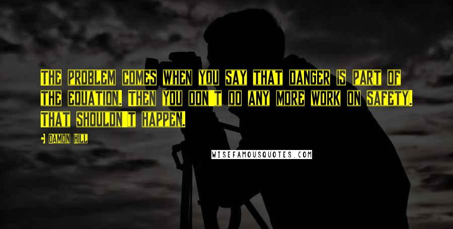 Damon Hill Quotes: The problem comes when you say that danger is part of the equation. Then you don't do any more work on safety. That shouldn't happen.