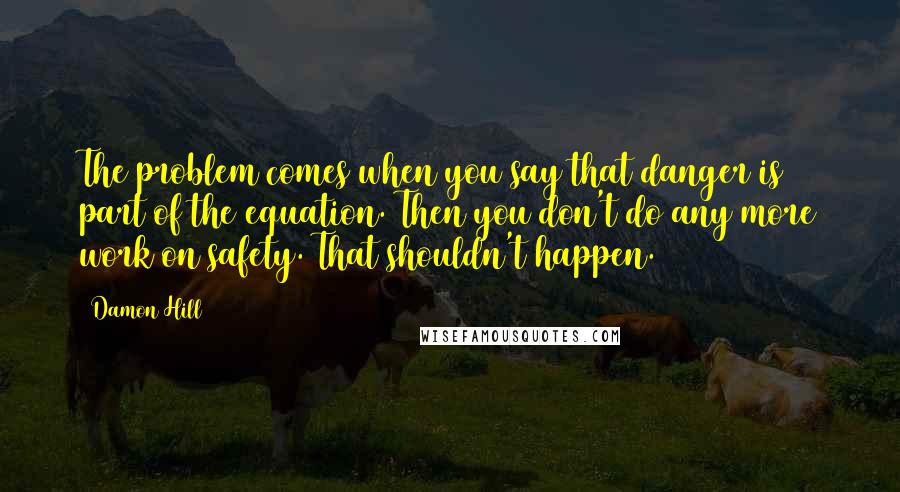 Damon Hill Quotes: The problem comes when you say that danger is part of the equation. Then you don't do any more work on safety. That shouldn't happen.