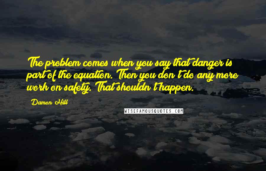 Damon Hill Quotes: The problem comes when you say that danger is part of the equation. Then you don't do any more work on safety. That shouldn't happen.