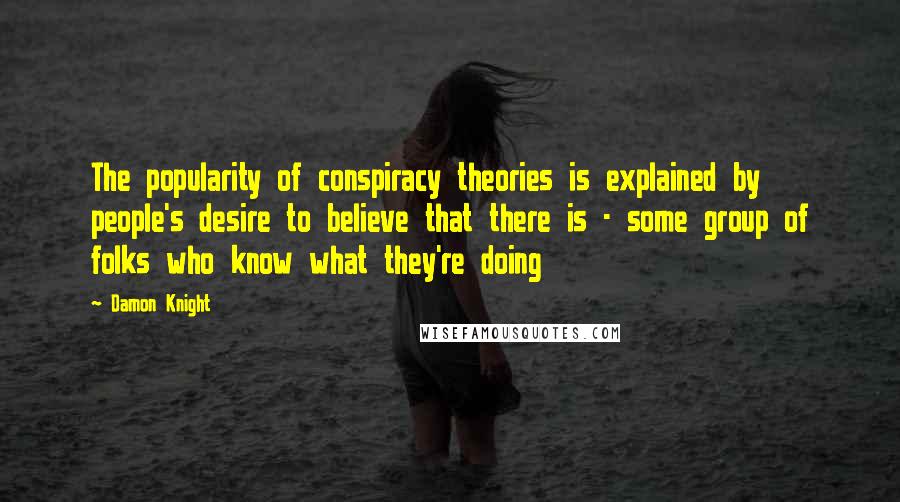 Damon Knight Quotes: The popularity of conspiracy theories is explained by people's desire to believe that there is - some group of folks who know what they're doing