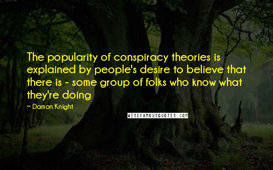 Damon Knight Quotes: The popularity of conspiracy theories is explained by people's desire to believe that there is - some group of folks who know what they're doing