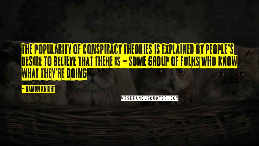 Damon Knight Quotes: The popularity of conspiracy theories is explained by people's desire to believe that there is - some group of folks who know what they're doing