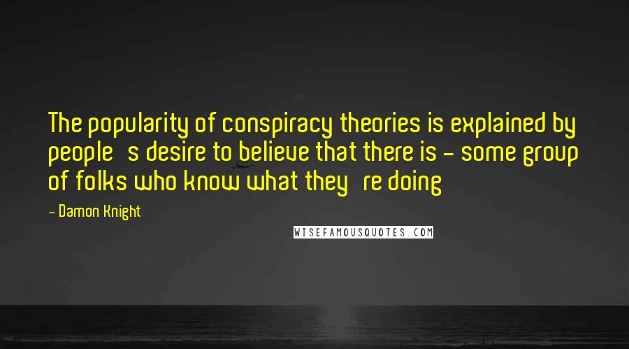 Damon Knight Quotes: The popularity of conspiracy theories is explained by people's desire to believe that there is - some group of folks who know what they're doing