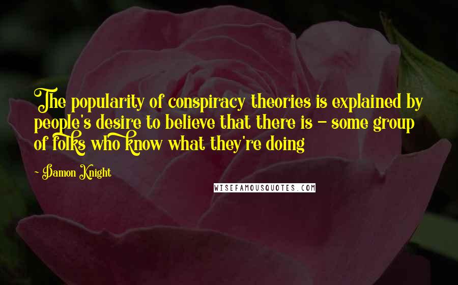 Damon Knight Quotes: The popularity of conspiracy theories is explained by people's desire to believe that there is - some group of folks who know what they're doing