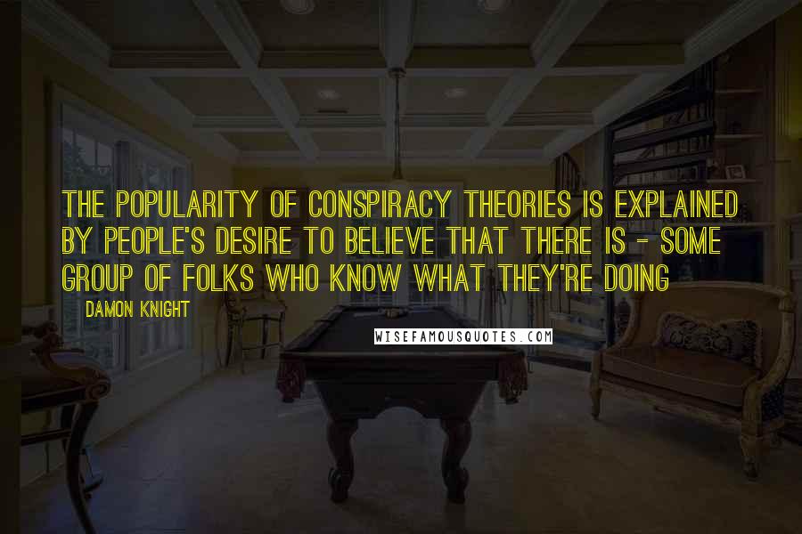 Damon Knight Quotes: The popularity of conspiracy theories is explained by people's desire to believe that there is - some group of folks who know what they're doing