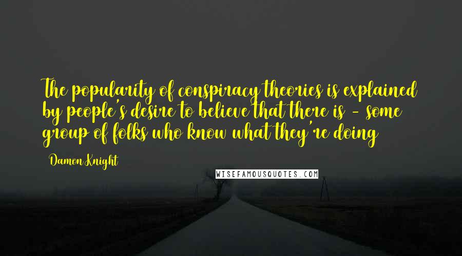 Damon Knight Quotes: The popularity of conspiracy theories is explained by people's desire to believe that there is - some group of folks who know what they're doing