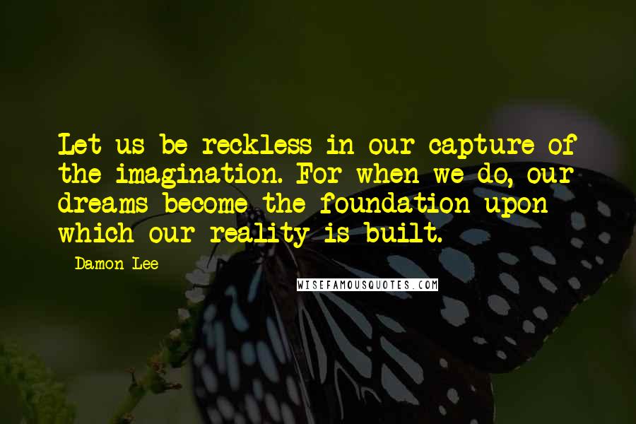 Damon Lee Quotes: Let us be reckless in our capture of the imagination. For when we do, our dreams become the foundation upon which our reality is built.