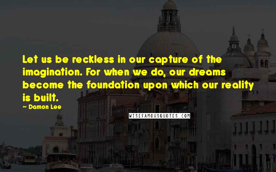 Damon Lee Quotes: Let us be reckless in our capture of the imagination. For when we do, our dreams become the foundation upon which our reality is built.