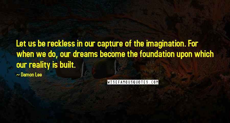 Damon Lee Quotes: Let us be reckless in our capture of the imagination. For when we do, our dreams become the foundation upon which our reality is built.