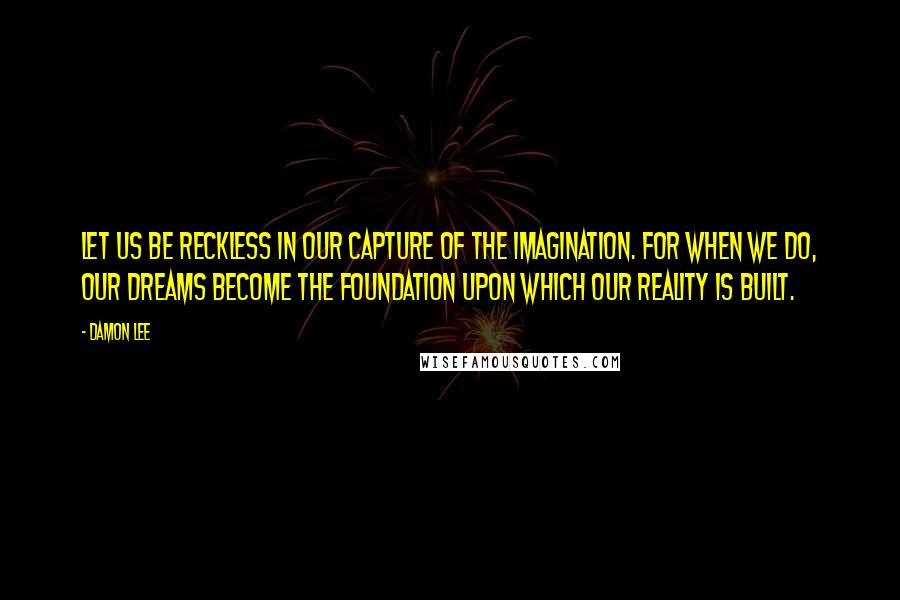 Damon Lee Quotes: Let us be reckless in our capture of the imagination. For when we do, our dreams become the foundation upon which our reality is built.