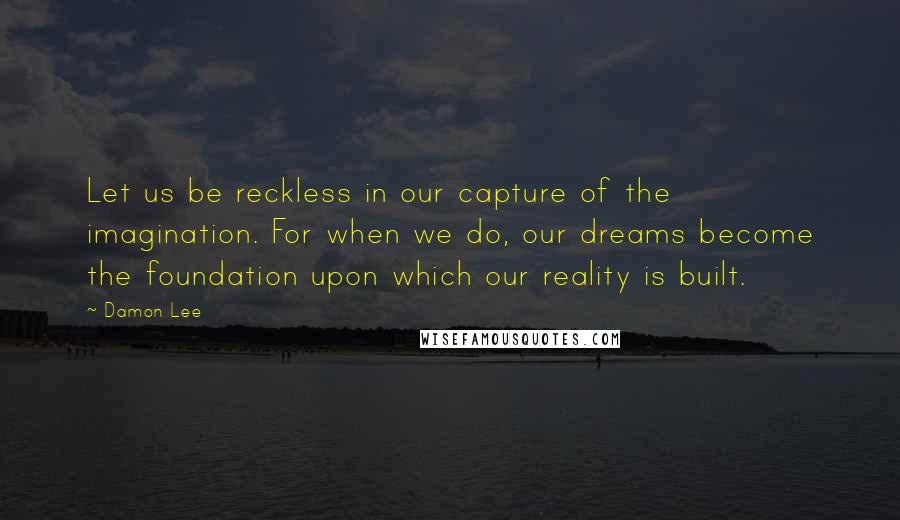 Damon Lee Quotes: Let us be reckless in our capture of the imagination. For when we do, our dreams become the foundation upon which our reality is built.