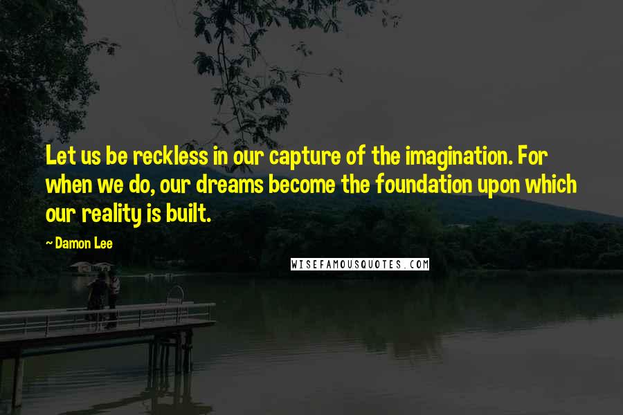 Damon Lee Quotes: Let us be reckless in our capture of the imagination. For when we do, our dreams become the foundation upon which our reality is built.