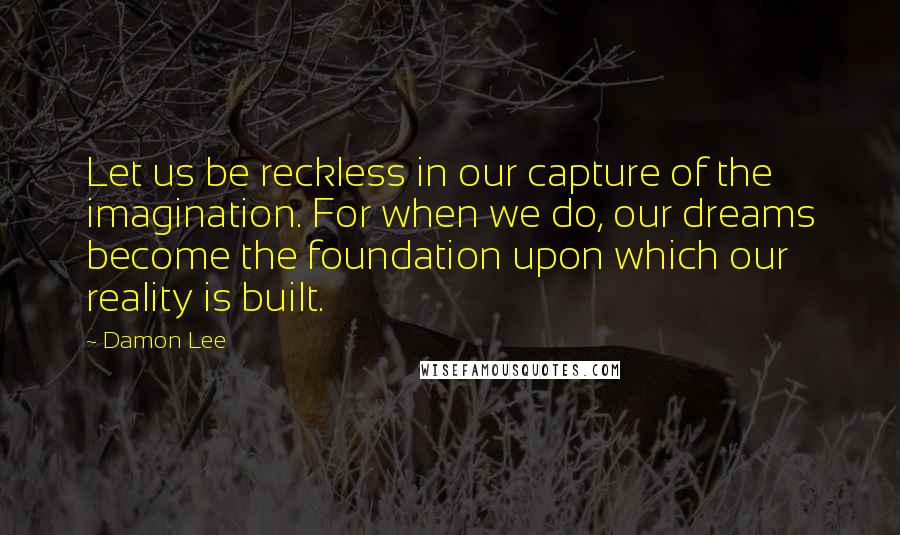 Damon Lee Quotes: Let us be reckless in our capture of the imagination. For when we do, our dreams become the foundation upon which our reality is built.