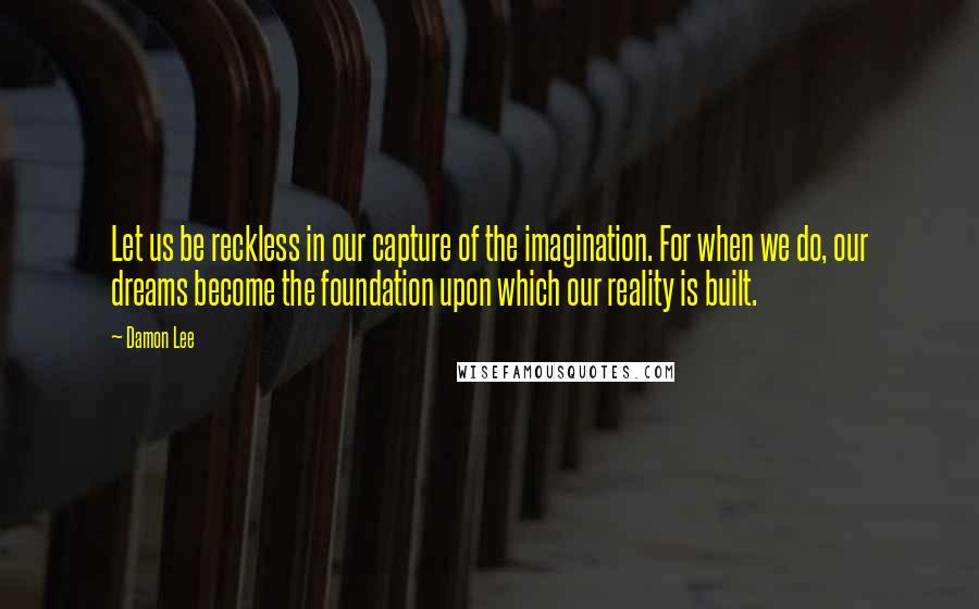 Damon Lee Quotes: Let us be reckless in our capture of the imagination. For when we do, our dreams become the foundation upon which our reality is built.