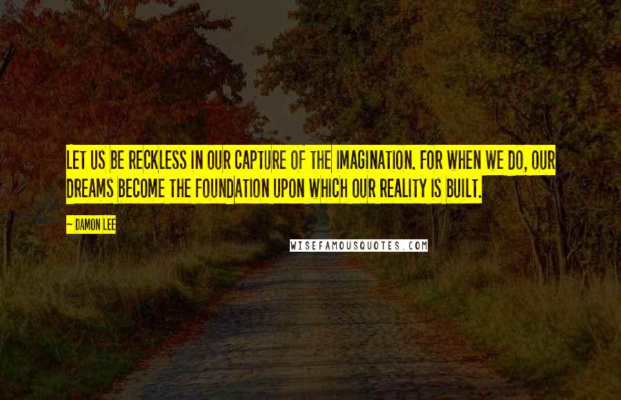 Damon Lee Quotes: Let us be reckless in our capture of the imagination. For when we do, our dreams become the foundation upon which our reality is built.