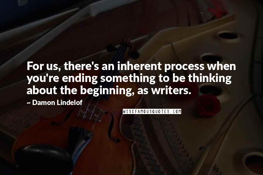 Damon Lindelof Quotes: For us, there's an inherent process when you're ending something to be thinking about the beginning, as writers.