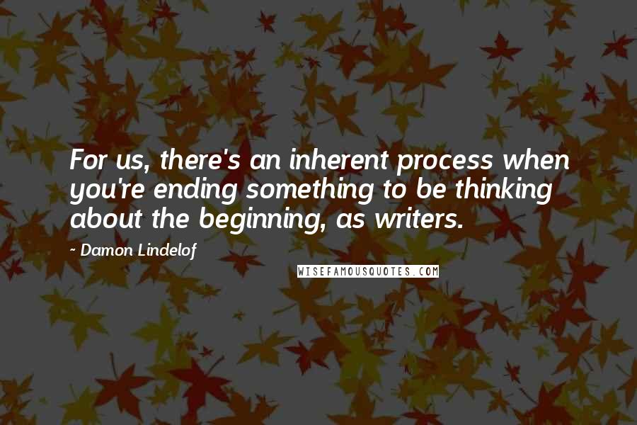 Damon Lindelof Quotes: For us, there's an inherent process when you're ending something to be thinking about the beginning, as writers.